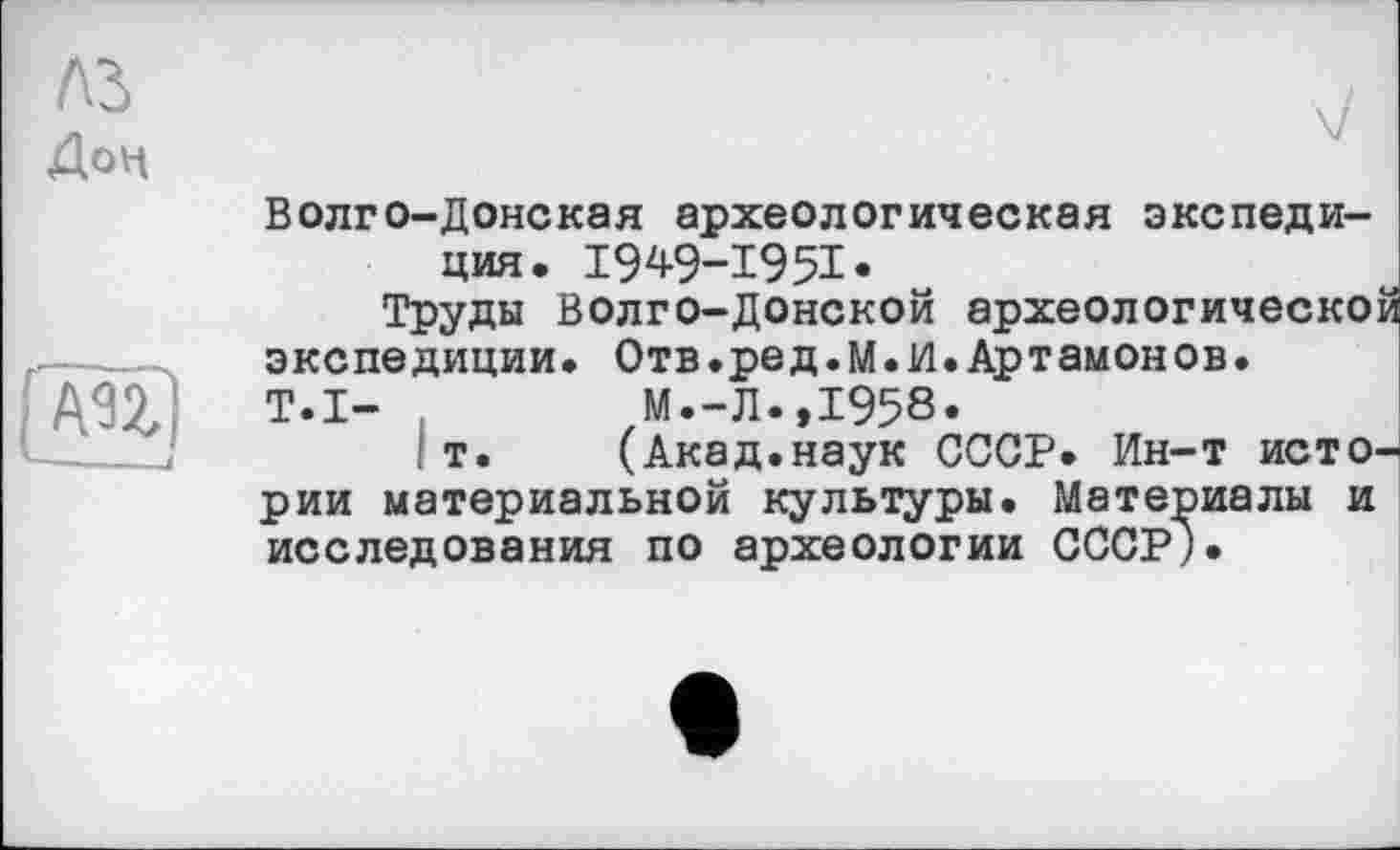 ﻿Дон

Волго-Донская археологическая экспедиция. I949-I95I-
Труды Волго-Донской археологической экспедиции. Отв.ре д.М. 1/1. Артамонов.
T.I- .	М.-Л.,1958.
т.	(Акад.наук СССР. Ин-т исто-
рии материальной культуры. Материалы и исследования по археологии СССР).